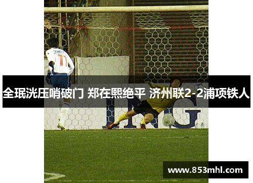 全珉洸压哨破门 郑在熙绝平 济州联2-2浦项铁人
