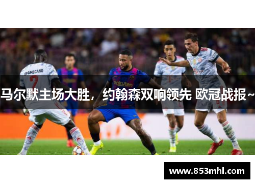 马尔默主场大胜，约翰森双响领先 欧冠战报~