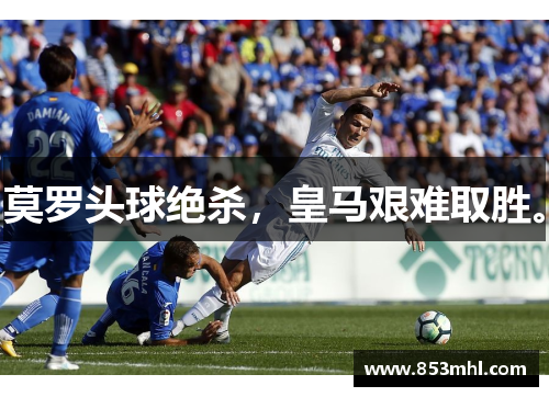 莫罗头球绝杀，皇马艰难取胜。
